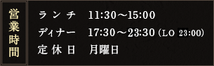 営業時間 ランチ　11:30～15:00　ディナー　17:30～22:30（LO 22:00）　定休日　月曜日